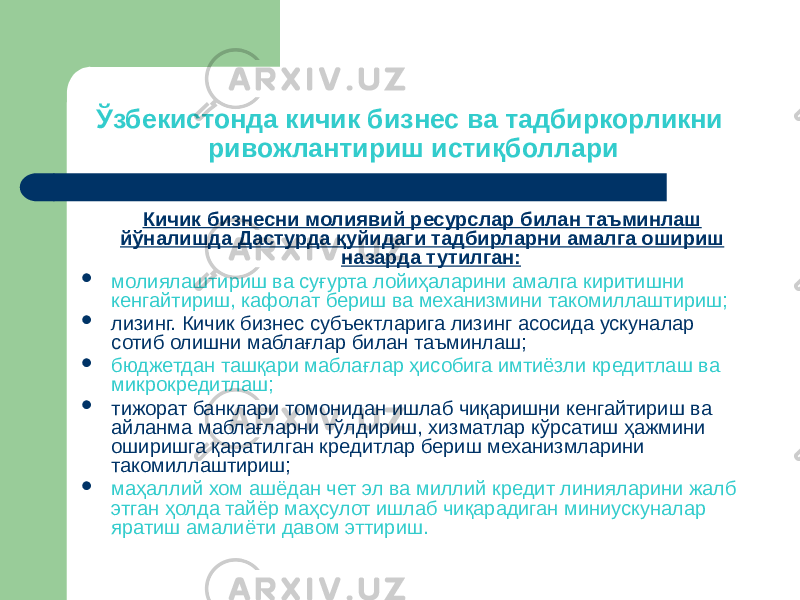 Ўзбекистонда кичик бизнес ва тадбиркорликни ривожлантириш истиқболлари Кичик бизнесни молиявий ресурслар билан таъминлаш йўналишда Дастурда қуйидаги тадбирларни амалга ошириш назарда тутилган:  молиялаштириш ва суғурта лойиҳаларини амалга киритишни кенгайтириш, кафолат бериш ва механизмини такомиллаштириш;  лизинг. Кичик бизнес субъектларига лизинг асосида ускуналар сотиб олишни маблағлар билан таъминлаш;  бюджетдан ташқари маблағлар ҳисобига имтиёзли кредитлаш ва микрокредитлаш;  тижорат банклари томонидан ишлаб чиқаришни кенгайтириш ва айланма маблағларни тўлдириш, хизматлар кўрсатиш ҳажмини оширишга қаратилган кредитлар бериш механизмларини такомиллаштириш;  маҳаллий хом ашёдан чет эл ва миллий кредит линияларини жалб этган ҳолда тайёр маҳсулот ишлаб чиқарадиган миниускуналар яратиш амалиёти давом эттириш. 