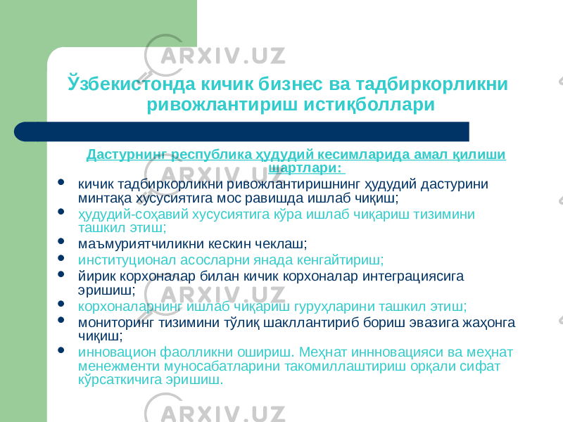 Ўзбекистонда кичик бизнес ва тадбиркорликни ривожлантириш истиқболлари Дастурнинг республика ҳудудий кесимларида амал қилиши шартлари:  кичик тадбиркорликни ривожлантиришнинг ҳудудий дастурини минтақа хусусиятига мос равишда ишлаб чиқиш;  ҳудудий-соҳавий хусусиятига кўра ишлаб чиқариш тизимини ташкил этиш;  маъмуриятчиликни кескин чеклаш;  институционал асосларни янада кенгайтириш;  йирик корхоналар билан кичик корхоналар интеграциясига эришиш;  корхоналарнинг ишлаб чиқариш гуруҳларини ташкил этиш;  мониторинг тизимини тўлиқ шакллантириб бориш эвазига жаҳонга чиқиш;  инновацион фаолликни ошириш. Меҳнат иннновацияси ва меҳнат менежменти муносабатларини такомиллаштириш орқали сифат кўрсаткичига эришиш. 