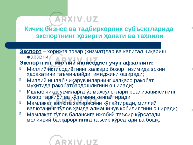 Кичик бизнес ва тадбиркорлик субъектларида экспортнинг ҳозирги ҳолати ва таҳлили Экспорт – хорижга товар (хизмат)лар ва капитал чиқариш жараёни. Экспортнинг миллий иқтисодиёт учун афзаллиги:  Миллий иқтисодиётнинг халқаро бозор тизимида эркин ҳаракатини таъминлайди, имиджини оширади;  Миллий ишлаб чиқарувчиларнинг халқаро рақобат муҳитида рақобатбардошлигини оширади;  Ишлаб чиқарувчиларга ўз маҳсулотлари реализациясининг бозор таркиби ва кўламини кенгайтиради;  Мамлакат валюта заҳирасини кўпайтиради, миллий валютанинг тўлов ҳамда алмашинув қобилиятини оширади;  Мамлакат тўлов балансига ижобий таъсир кўрсатади, молиявий барқарорлигига таъсир кўрсатади ва бошқ. 