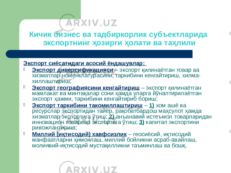 Кичик бизнес ва тадбиркорлик субъектларида экспортнинг ҳозирги ҳолати ва таҳлили Экспорт сиёсатидаги асосий ёндашувлар:  Экспорт диверсификацияси – экспорт қилинаётган товар ва хизматлар номенклатурасини, таркибини кенгайтириш, хилма- хиллаштириш;  Экспорт географиясини кенгайтириш – экспорт қилинаётган мамлакат ва минтақалар сони ҳамда уларга йўналтирилаётган экспорт ҳажми, таркибини кенгайтириб бориш;  Экспорт таркибини такомиллаштириш – 1) хом ашё ва ресурслар экспортидан тайёр, рақобатбардош маҳсулот ҳамда хизматлар экспортига ўтиш; 2) анъанавий истеъмол товарларидан инновацион товарлар экспортига ўтиш; 3) капитал экспортини ривожлантириш;  Миллий (иқтисодий) хавфсизлик – геосиёсий, иқтисодий манфаатларни ҳимоялаш, миллий бойликни асраб-авайлаш, молиявий-иқтисодий мустақилликни таъминлаш ва бошқ. 