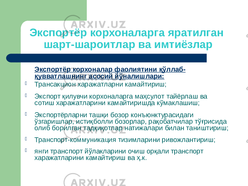 Экспортёр корхоналарга яратилган шарт-шароитлар ва имтиёзлар Экспортёр корхоналар фаолиятини қўллаб- қувватлашнинг асосий йўналишлари:  Трансакцион харажатларни камайтириш;  Экспорт қилувчи корхоналарга маҳсулот тайёрлаш ва сотиш харажатларини камайтиришда кўмаклашиш;  Экспортёрларни ташқи бозор конъюнктурасидаги ўзгаришлар, истиқболли бозорлар, рақобатчилар тўғрисида олиб борилган тадқиқотлар натижалари билан таништириш;  Транспорт-коммуникация тизимларини ривожлантириш;  янги транспорт йўлакларини очиш орқали транспорт харажатларини камайтириш ва ҳ.к. 