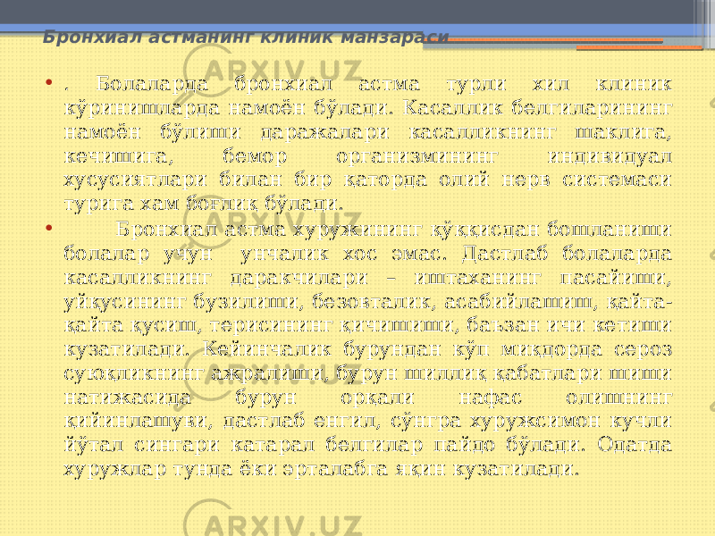 Бронхиал астманинг клиник манзараси • . Болаларда бронхиал астма турли хил клиник кўринишларда намоён бўлади. Касаллик белгиларининг намоён бўлиши даражалари касалликнинг шаклига, кечишига, бемор организмининг индивидуал хусусиятлари билан бир қаторда олий нерв системаси турига хам боғлиқ бўлади. • Бронхиал астма хуружининг қўққисдан бошланиши болалар учун унчалик хос эмас. Дастлаб болаларда касалликнинг даракчилари – иштаханинг пасайиши, уйқусининг бузилиши, безовталик, асабийлашиш, қайта- қайта қусиш, терисининг қичишиши, баъзан ичи кетиши кузатилади. Кейинчалик бурундан кўп миқдорда сероз суюқликнинг ажралиши, бурун шиллиқ қабатлари шиши натижасида бурун орқали нафас олишнинг қийинлашуви, дастлаб енгил, сўнгра хуружсимон кучли йўтал сингари катарал белгилар пайдо бўлади. Одатда хуружлар тунда ёки эрталабга яқин кузатилади. 