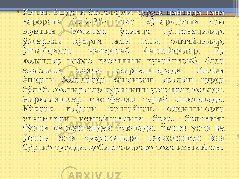 • Кичик ёшдаги болаларда хуруж пайтида тана харорати 37,2-38 о гача кўтарилиши хам мумкин. Болалар ўринда тўлғанадилар, ўзларини қўярга жой топа олмайдилар, ўнтайдилар, қичқириб йиғлайдилар. Бу холатлар нафас қисишини кучайтириб, бола ахволини янада оғирлаштиради. Кичик ёшдаги болаларда хансираш аралаш турда бўлиб, экспиратор кўриниши устунроқ келади. Хириллашлар масофадан туриб эшитилади. Кўкрак қафаси кенгайган, олдинги-орқа ўлчамлари кенгайганлиги боис, боланинг бўйни қисқаргандай туюлади. Ўмров усти ва ўмров ости чуқурчалари текисланган ёки бўртиб туради, қобирғалараро соха кенгайган. 