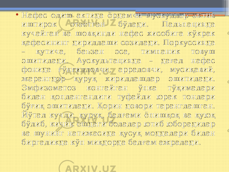 • Нафас олиш актида ёрдамчи мускуллар актив иштирок этаётган бўлади. Пальпацияда кучайган ва шовқинли нафас хисобига кўкрак қафасининг дириллаши сезилади. Перкуссияда – қутича, баъзан эса, тимпаник товуш эшитилади. Аускультацияда – дағал нафас фонида ғўнғилловчи, арраловчи, мусиқавий, жарангдор қуруқ хириллашлар эшитилади. Эмфизематоз кенгайган ўпка тўқималари билан қопланганлиги туфайли юрак тонлари бўғиқ эшитилади. Қорин девори таранглашган. Йўтал кучли, қуруқ, балғами ёпишқоқ ва қуюқ бўлиб, кичик ёшдаги болалар ютиб юборадилар ва шунинг натижасида қусуқ моддалари билан биргаликда кўп миқдорда балғам ажралади. 