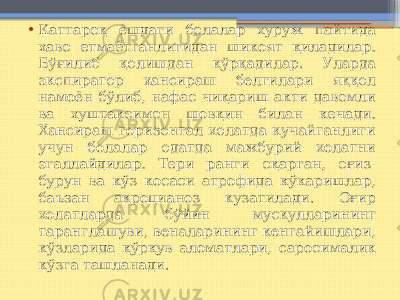 • Каттароқ ёшдаги болалар хуруж пайтида хаво етмаётганлигидан шикоят қиладилар. Бўғилиб қолишдан қўрқадилар. Уларда экспиратор хансираш белгилари яққол намоён бўлиб, нафас чиқариш акти давомли ва хуштаксимон шовқин билан кечади. Хансираш горизонтал холатда кучайганлиги учун болалар одатда мажбурий холатни эгаллайдилар. Тери ранги оқарган, оғиз- бурун ва кўз косаси атрофида кўкаришлар, баъзан акроцианоз кузатилади. Оғир холатларда бўйин мускулларининг таранглашуви, веналарининг кенгайишлари, кўзларида қўрқув аломатлари, саросималик кўзга ташланади. 