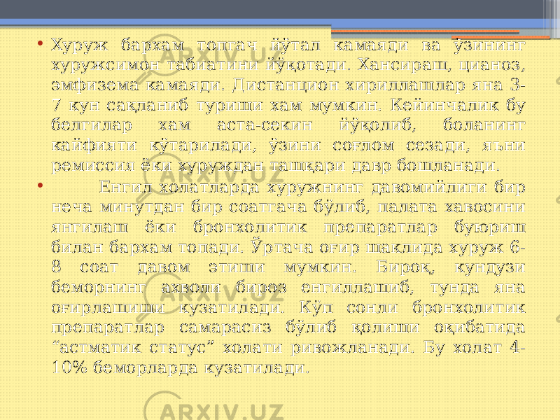 • Хуруж бархам топгач йўтал камаяди ва ўзининг хуружсимон табиатини йўқотади. Хансираш, цианоз, эмфизема камаяди. Дистанцион хириллашлар яна 3- 7 кун сақланиб туриши хам мумкин. Кейинчалик бу белгилар хам аста-секин йўқолиб, боланинг кайфияти кўтарилади, ўзини соғлом сезади, яъни ремиссия ёки хуруждан ташқари давр бошланади. • Енгил холатларда хуружнинг давомийлиги бир неча минутдан бир соатгача бўлиб, палата хавосини янгилаш ёки бронхолитик препаратлар буюриш билан бархам топади. Ўртача оғир шаклида хуруж 6- 8 соат давом этиши мумкин. Бироқ, кундузи беморнинг ахволи бироз енгиллашиб, тунда яна оғирлашиши кузатилади. Кўп сонли бронхолитик препаратлар самарасиз бўлиб қолиши оқибатида “астматик статус” холати ривожланади. Бу холат 4- 10% беморларда кузатилади. 