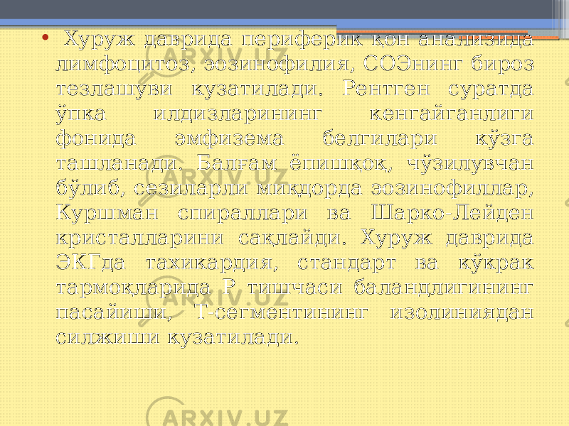 • Хуруж даврида периферик қон анализида лимфоцитоз, эозинофилия, СОЭнинг бироз тезлашуви кузатилади. Рентген суратда ўпка илдизларининг кенгайганлиги фонида эмфизема белгилари кўзга ташланади. Балғам ёпишқоқ, чўзилувчан бўлиб, сезиларли миқдорда эозинофиллар, Куршман спираллари ва Шарко-Лейден кристалларини сақлайди. Хуруж даврида ЭКГда тахикардия, стандарт ва кўкрак тармоқларида Р тишчаси баландлигининг пасайиши, Т-сегментининг изолиниядан силжиши кузатилади. 