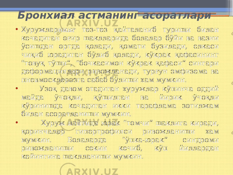  Бронхиал астманинг асоратлари • Хуружларнинг тез-тез қайталаниб туриши билан кечадиган оғир шаклларида болалар бўйи ва вазни ўсишдан ортда қолади, қомати бузилади, елкаси чиқиб юрадиган бўлиб қолади, кўкрак қафасининг &#34;товуқ тўши”, “бочкасимон кўкрак қафаси” сингари деформациялари ривожланади, турғун эмфизема ва пневмосклерозга сабаб бўлиши хам мумкин. • Узоқ давом этадиган хуружлар кўпинча оддий майда ўчоқли, қўшилган ва йирик ўчоқли кўринишда кечадиган икки тарафлама зотилжам билан асоратланиши мумкин. • Хуруж пайтида юрак “томчи” шаклига киради, қоринчалар гипертрофияси ривожланиши хам мумкин. Болаларда “ўпка-юрак” синдроми ривожланиши секин кечиб, кўп йиллардан кейингина шаклланиши мумкин. 