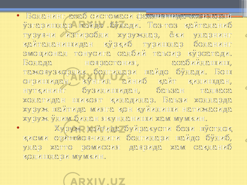 • Боланинг асаб системаси фаолиятида сезиларли ўзгаришлар пайдо бўлади. Тез-тез қайталаниб турувчи изтиробли хуружлар, ёки уларнинг қайталанишидан қўрқиб туришлар боланинг эмоционал тонусига салбий таъсир кўрсатади. Болада неврастения, асабийлашиш, тажовузкорлик белгилари пайдо бўлади. Бош оғришидан, кўнгил айниб қайт қилишдан, нутқининг бузилишидан, баъзан талваса холатидан шикоят қиладилар. Баъзи холларда хуруж пайтида мияга қон қуйилиши натижасида хуруж ўлим билан якунланиши хам мумкин. • Хуруж пайтида буйракусти бези пўстлоқ қисми етишмовчилиги белгилари пайдо бўлиб, улар хатто ремиссия даврида хам сақланиб қолишлари мумкин. 