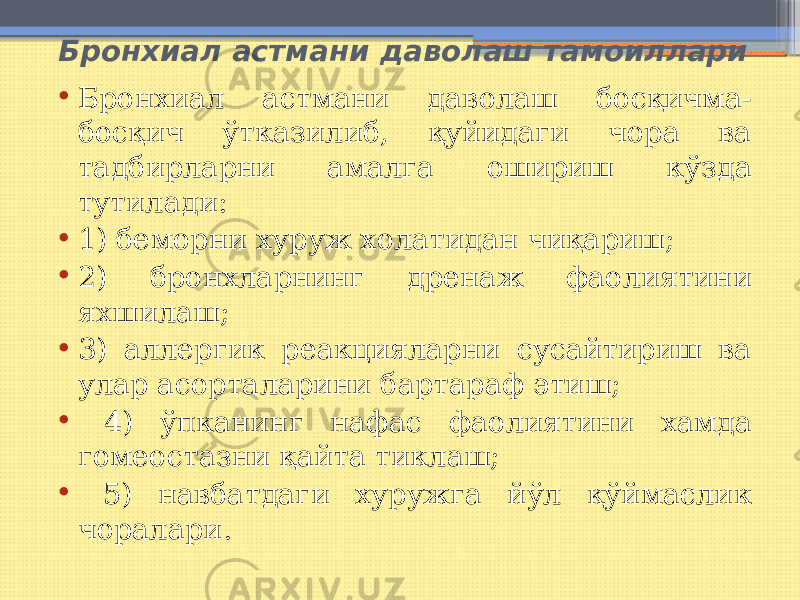  Бронхиал астмани даволаш тамоиллари • Бронхиал астмани даволаш босқичма- босқич ўтказилиб, қуйидаги чора ва тадбирларни амалга ошириш кўзда тутилади: • 1) беморни хуруж холатидан чиқариш; • 2) бронхларнинг дренаж фаолиятини яхшилаш; • 3) аллергик реакцияларни сусайтириш ва улар асорталарини бартараф этиш; • 4) ўпканинг нафас фаолиятини хамда гомеостазни қайта тиклаш; • 5) навбатдаги хуружга йўл қўймаслик чоралари. 