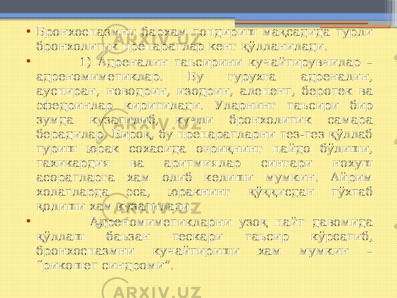 • Бронхоспазмни бархам топдириш мақсадида турли бронхолитик препаратлар кенг қўлланилади. • 1) Адреналин таъсирини кучайтирувчилар – адреномиметиклар. Бу гурухга адреналин, ауспиран, новодрин, изодрин, алепент, беротек ва эфедринлар киритилади. Уларнинг таъсири бир зумда кузатилиб, кучли бронхолитик самара берадилар. Бироқ, бу препаратларни тез-тез қўллаб туриш юрак сохасида оғриқнинг пайдо бўлиши, тахикардия ва аритмиялар сингари нохуш асоратларга хам олиб келиши мумкин. Айрим холатларда эса, юракнинг қўққисдан тўхтаб қолиши хам кузатилади. • Адреномиметикларни узоқ пайт давомида қўллаш баъзан тескари таъсир кўрсатиб, бронхоспазмни кучайтириши хам мумкин – “рикошет синдроми”. 