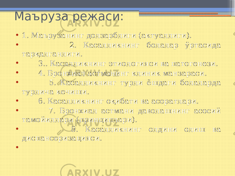 Маъруза режаси: • 1. Маърузанинг долзарблиги (актуаллиги). • 2. Касалликнинг болалар ўртасида тарқалганлиги. • 3.. Касалликнинг этиологияси ва патогенези. • 4. Бронхиал астманинг клиник манзараси. • 5. Касалликнинг турли ёшдаги болаларда турлича кечиши. • 6. Касалликнинг оқибати ва асоратлари. • 7. Бронхиал астмани даволашнинг асосий тамойиллари (принциплари). • 8. Касалликнинг олдини олиш ва диспансеризацияси. •   