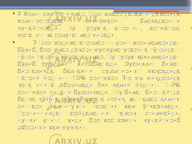 • 2 Холиномиметиклар. Бронхлаор дарахти деворида холинэстераза системаси блокадасини кучайтиради. Бу гурухга атропин, астматол, метацин ва солутанлар киради. • 3 Бронходилататорлар – пурин хосилаларидан бўлиб, бронхлар девори мускулатурасига тўғридан- тўғри таъсир кўрсатадилар. Бу гурух вакилларидан бўлиб эуфиллин хисобланади. Эуфиллин билан биргаликда балғамни суюлтириш мақсадида натрий йоднинг 10% эритмаси 3-5 мл миқдорида вена ичига юборилади ёки калий йоднинг 1-2% эритмаси ичгани буюрилади. Шу билан бир пайтда банка қўйиш, қўл-оёқларга иссиқ ванналар қилиш сингари чалғитувчи терапия хам ўтказилади. Горчичникдан фойдаланиш тавсия этилмайди, чунки унинг хиди бронхоспазмни кучайтириб юбориши хам мумкин. 