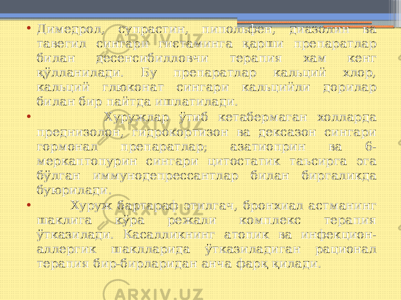 • Димедрол, супрастин, пипольфен, диазолин ва тавегил сингари гистаминга қарши препаратлар билан десенсибилловчи терапия хам кенг қўлланилади. Бу препаратлар кальций хлор, кальций глюконат сингари кальцийли дорилар билан бир пайтда ишлатилади. • Хуружлар ўтиб кетабермаган холларда преднизолон, гидрокортизон ва дексазон сингари гормонал препаратлар; азатиоприн ва 6- меркаптопурин сингари цитостатик таъсирга эга бўлган иммунодепрессантлар билан биргаликда буюрилади. • Хуруж бартараф этилгач, бронхиал астманинг шаклига кўра режали комплекс терапия ўтказилади. Касалликнинг атопик ва инфекцион- аллергик шаклларида ўтказиладиган рационал терапия бир-бирларидан анча фарқ қилади. 