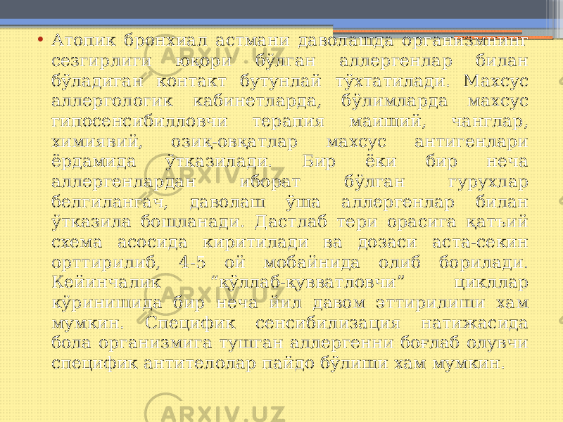 • Атопик бронхиал астмани даволашда организмнинг сезгирлиги юқори бўлган аллергенлар билан бўладиган контакт бутунлай тўхтатилади. Махсус аллергологик кабинетларда, бўлимларда махсус гипосенсибилловчи терапия маиший, чанглар, химиявий, озиқ-овқатлар махсус антигенлари ёрдамида ўтказилади. Бир ёки бир неча аллергенлардан иборат бўлган гурухлар белгилангач, даволаш ўша аллергенлар билан ўтказила бошланади. Дастлаб тери орасига қатъий схема асосида киритилади ва дозаси аста-секин орттирилиб, 4-5 ой мобайнида олиб борилади. Кейинчалик “қўллаб-қувватловчи” цикллар кўринишида бир неча йил давом эттирилиши хам мумкин. Специфик сенсибилизация натижасида бола организмига тушган аллергенни боғлаб олувчи специфик антителолар пайдо бўлиши хам мумкин. 