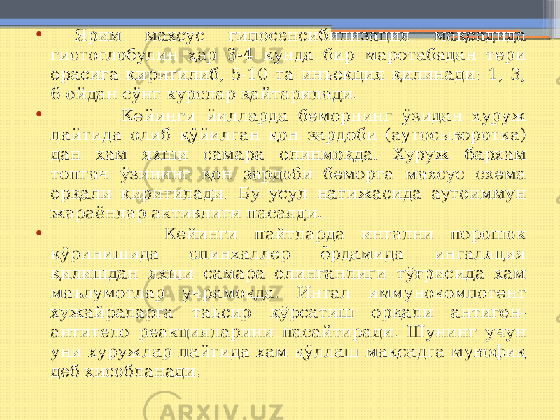 • Ярим махсус гипосенсибилизация мақсадида гистоглобулин ҳар 3-4 кунда бир маротабадан тери орасига киритилиб, 5-10 та инъекция қилинади: 1, 3, 6 ойдан сўнг курслар қайтарилади. • Кейинги йилларда беморнинг ўзидан хуруж пайтида олиб қўйилган қон зардоби (аутосыворотка) дан хам яхши самара олинмоқда. Хуруж бархам топгач ўзининг қон зардоби беморга махсус схема орқали киритилади. Бу усул натижасида аутоиммун жараёнлар активлиги пасаяди. • Кейинги пайтларда интални порошок кўринишида спинхаллер ёрдамида ингаляция қилишдан яхши самара олинганлиги тўғрисида хам маълумотлар учрамоқда. Интал иммунокомпотент хужайраларга таъсир кўрсатиш орқали антиген- антитело реакцияларини пасайтиради. Шунинг учун уни хуружлар пайтида хам қўллаш мақсадга мувофиқ деб хисобланади. 