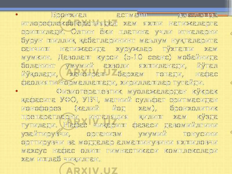 • Бронхиал астмани даволашда иглорефлексотерапиядан хам яхши натижаларга эришилади. Олтин ёки платина учли игналарни бурун шиллиқ қабатларининг маълум нуқталарига санчиш натижасида хуружлар тўхташи хам мумкин. Даволаш курси (5-10 сеанс) мобайнида боланинг умумий ахволи яхшиланади, йўтал йўқолади, хансираш бархам топади, нафас фаолияти нормаллашади, хириллашлар тугайди. • Физиотерапевтик муолажалардан кўкрак қафасига УФО, УВЧ, магний сульфат эритмасидан ионофорез (калий йод хам), бронхолитик препаратларни ингаляция қилиш хам кўзда тутилади. Нафас чиқариш фазаси давомийлгини узайтирувчи, организм умумий тонусини орттирувчи ва моддалар алмашинувини яхшиловчи махсус нафас олиш гимнастикаси комплекслари хам ишлаб чиқилган. 