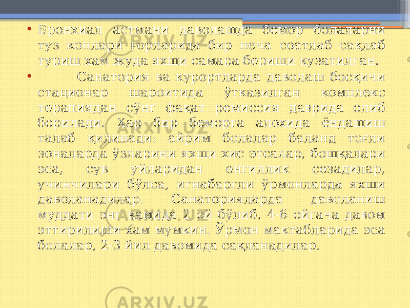 • Бронхиал астмани даволашда бемор болаларни туз конлари ғорларида бир неча соатлаб сақлаб туриш хам жуда яхши самара бериши кузатилган. • Санатория ва курортларда даволаш босқичи стационар шароитида ўтказилган комплекс терапиядан сўнг фақат ремиссия даврида олиб борилади. Хар бир беморга алохида ёндашиш талаб қилинади: айрим болалар баланд тоғли зоналарда ўзларини яхши хис этсалар, бошқалари эса, сув уйларидан енгиллик сезадилар, учинчилари бўлса, игнабаргли ўрмонларда яхши даволанадилар. Санаторияларда даволаниш муддати энг камида 2 ой бўлиб, 4-6 ойгача давом эттирилиши хам мумкин. Ўрмон мактабларида эса болалар, 2-3 йил давомида сақланадилар. 