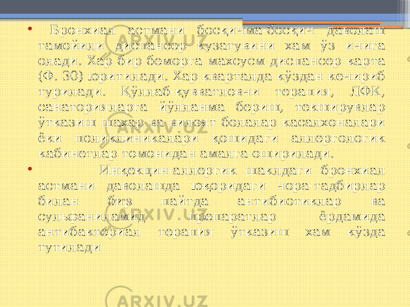 • Бронхиал астмани босқичма-босқич даволаш тамойили диспансер кузатувини хам ўз ичига олади. Хар бир беморга махсусм диспансер карта (Ф. 30) юритилади. Хар кварталда кўздан кечириб турилади. Қўллаб-қувватловчи терапия, ЛФК, санаторияларга йўлланма бериш, текширувлар ўтказиш шахар ва вилоят болалар касалхоналари ёки поликлиникалари қошидаги аллергологик кабинетлар томонидан амалга оширилади. • Инқекцин-аллергик шаклдаги бронхиал астмани даволашда юқоридаги чора-тадбирлар билан бир пайтда антибиотиклар ва сульфаниламид препаратлар ёрдамида антибактериал терапия ўтказиш хам кўзда тутилади 