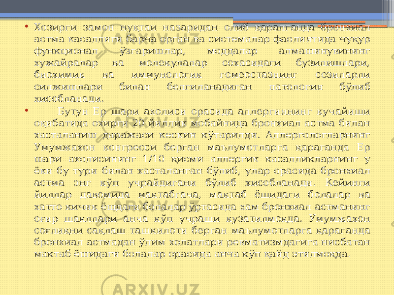 • Хозирги замон нуқтаи назаридан олиб қаралганда бронхиал астма касаллиги барча орган ва системалар фаолиятида чуқур функционал ўзгаришлар, моддалар алмашинувининг хужайралар ва молекулалар сохасидаги бузилишлари, биохимик ва иммунологик гомеостазнинг сезиларли силжишлари билан белгиланадиган патология бўлиб хисобланади. • Бутун Ер шари ахолиси орасида аллергиянинг кучайиши оқибатида охирги 20 йиллик мобайнида бронхиал астма билан хасталаниш даражаси кескин кўтарилди. Аллергологларнинг Умумжахон конгресси берган маълумотларга қараганда Ер шари ахолисининг 1/10 қисми аллергик касалликларнинг у ёки бу тури билан хасталанган бўлиб, улар орасида бронхиал астма энг кўп учрайдигани бўлиб хисобланади. Кейинги йиллар давомида мактабгача, мактаб ёшидаги болалар ва хатто кичик ёшдаги болалар ўртасида хам бронхиал астманинг оғир шакллари анча кўп учраши кузатилмоқда. Умумжахон соғлиқни сақлаш ташкилоти берган маълумотларга қараганда бронхиал астмадан ўлим холатлари ревматизмдагига нисбатан мактаб ёшидаги болалар орасида анча кўп қайд этилмоқда. 