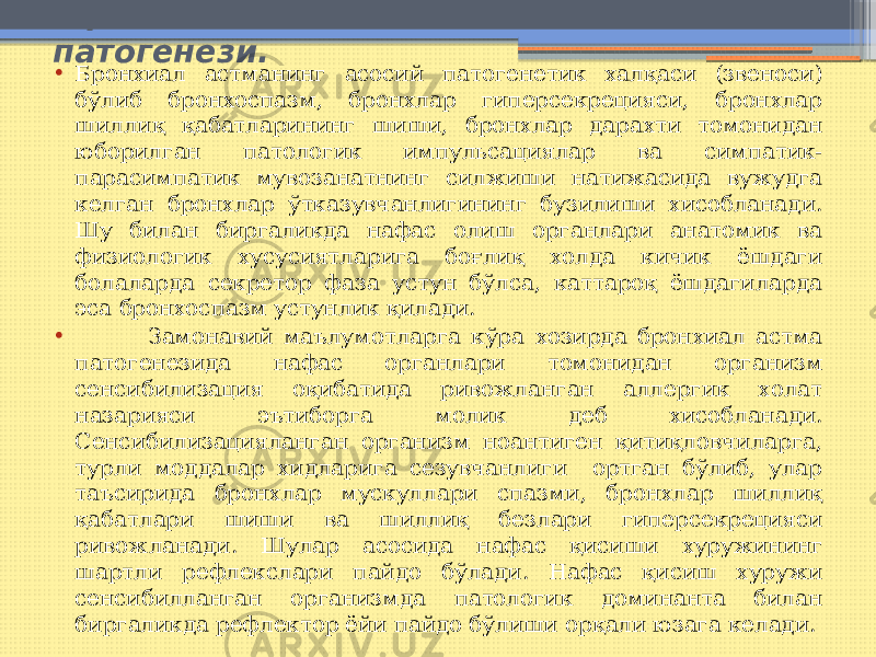  Бронхиал астманинг этиологияси ва патогенези. • Бронхиал астманинг асосий патогенетик халқаси (звеноси) бўлиб бронхоспазм, бронхлар гиперсекрецияси, бронхлар шиллиқ қабатларининг шиши, бронхлар дарахти томонидан юборилган патологик импульсациялар ва симпатик- парасимпатик мувозанатнинг силжиши натижасида вужудга келган бронхлар ўтказувчанлигининг бузилиши хисобланади. Шу билан биргаликда нафас олиш органлари анатомик ва физиологик хусусиятларига боғлиқ холда кичик ёшдаги болаларда секретор фаза устун бўлса, каттароқ ёшдагиларда эса бронхоспазм устунлик қилади. • Замонавий маълумотларга кўра хозирда бронхиал астма патогенезида нафас органлари томонидан организм сенсибилизация оқибатида ривожланган аллергик холат назарияси эътиборга молик деб хисобланади. Сенсибилизацияланган организм ноантиген қитиқловчиларга, турли моддалар хидларига сезувчанлиги ортган бўлиб, улар таъсирида бронхлар мускуллари спазми, бронхлар шиллиқ қабатлари шиши ва шиллиқ безлари гиперсекрецияси ривожланади. Шулар асосида нафас қисиши хуружининг шартли рефлекслари пайдо бўлади. Нафас қисиш хуружи сенсибилланган организмда патологик доминанта билан биргаликда рефлектор ёйи пайдо бўлиши орқали юзага келади. 