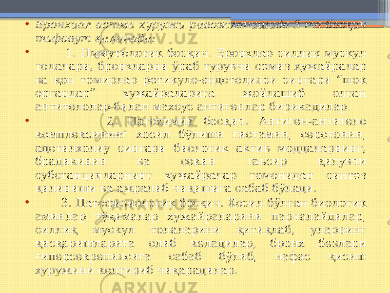 • Бронхиал астма хуружи ривожланишида 3 та босқич тафовут қилинади: • 1. Иммунологик босқич. Бронхлар силлик мускул толалари, бронхларни ўраб турувчи семиз хужайралар ва қон томирлар ретикуло-эндотелияси сингари “шок органлар” хужайраларига жойлашиб олган антителолар билан махсус антигенлар бирикадилар. • 2. Патохимик босқич. Антиген-антитело комплексининг хосил бўлиши гистамин, серотонин, ацетилхолиy сингари биологик актив моддаларнинг; брадикинин ва секин таъсир қилувчи субстанцияларнинг хужайралар томонидан синтез қилиниши ва ажралиб чиқишига сабаб бўлади. • 3. Патофизиологик босқич. Хосил бўлган биологик аминлар тўқималар хужайраларини парчалайдилар, силлиқ мускул толаларини қитиқлаб, уларнинг қисқаришларига олиб келадилар, бронх безлари гиперсекрециясига сабаб бўлиб, нафас қисиш хуружини келтириб чиқарадилар. 