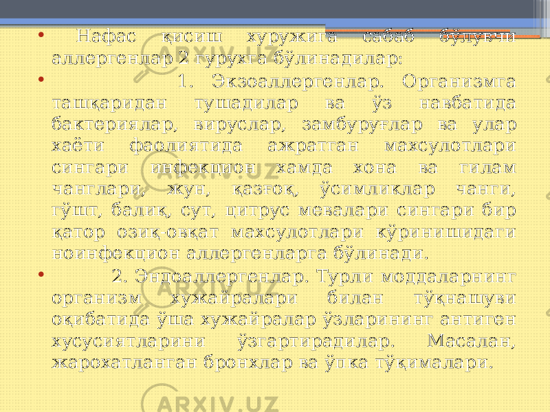 • Нафас қисиш хуружига сабаб бўлувчи аллергенлар 2 гурухга бўлинадилар: • 1. Экзоаллергенлар. Организмга ташқаридан тушадилар ва ўз навбатида бактериялар, вируслар, замбуруғлар ва улар хаёти фаолиятида ажратган махсулотлари сингари инфекцион хамда хона ва гилам чанглари, жун, қазғоқ, ўсимликлар чанги, гўшт, балиқ, сут, цитрус мевалари сингари бир қатор озиқ-овқат махсулотлари кўринишидаги ноинфекцион аллергенларга бўлинади. • 2. Эндоаллергенлар. Турли моддаларнинг организм хужайралари билан тўқнашуви оқибатида ўша хужайралар ўзларининг антиген хусусиятларини ўзгартирадилар. Масалан, жарохатланган бронхлар ва ўпка тўқималари. 