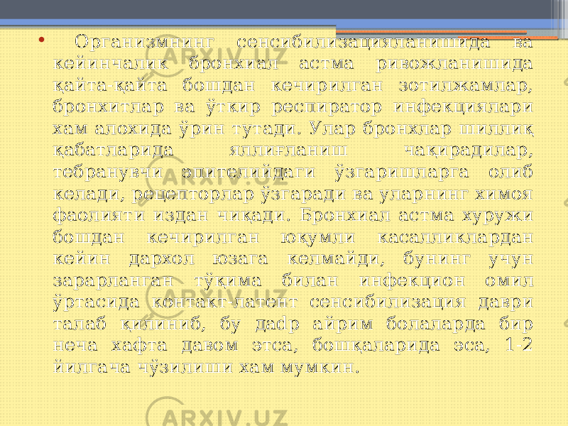 • Организмнинг сенсибилизацияланишида ва кейинчалик бронхиал астма ривожланишида қайта-қайта бошдан кечирилган зотилжамлар, бронхитлар ва ўткир респиратор инфекциялари хам алохида ўрин тутади. Улар бронхлар шиллиқ қабатларида яллиғланиш чақирадилар, тебранувчи эпителийдаги ўзгаришларга олиб келади, рецепторлар ўзгаради ва уларнинг химоя фаолияти издан чиқади. Бронхиал астма хуружи бошдан кечирилган юқумли касалликлардан кейин дархол юзага келмайди, бунинг учун зарарланган тўқима билан инфекцион омил ўртасида контакт-латент сенсибилизация даври талаб қилиниб, бу даdр айрим болаларда бир неча хафта давом этса, бошқаларида эса, 1-2 йилгача чўзилиши хам мумкин. 