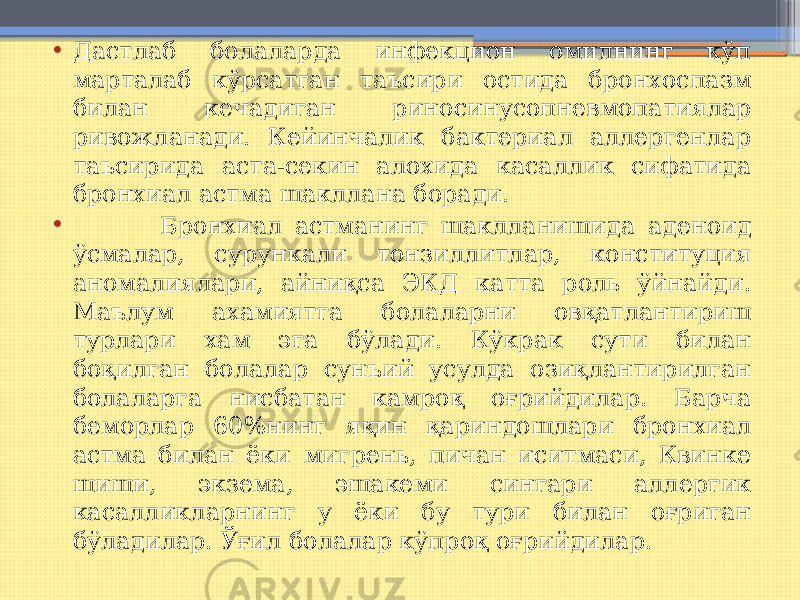 • Дастлаб болаларда инфекцион омилнинг кўп марталаб кўрсатган таъсири остида бронхоспазм билан кечадиган риносинусопневмопатиялар ривожланади. Кейинчалик бактериал аллергенлар таъсирида аста-секин алохида касаллик сифатида бронхиал астма шакллана боради. • Бронхиал астманинг шаклланишида аденоид ўсмалар, сурункали тонзиллитлар, конституция аномалиялари, айниқса ЭКД катта роль ўйнайди. Маълум ахамиятга болаларни овқатлантириш турлари хам эга бўлади. Кўкрак сути билан боқилган болалар сунъий усулда озиқлантирилган болаларга нисбатан камроқ оғрийдилар. Барча беморлар 60%нинг яқин қариндошлари бронхиал астма билан ёки мигрень, пичан иситмаси, Квинке шиши, экзема, эшакеми сингари аллергик касалликларнинг у ёки бу тури билан оғриган бўладилар. Ўғил болалар кўпроқ оғрийдилар. 