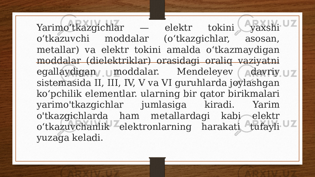 Yarimoʻtkazgichlar — elektr tokini yaxshi oʻtkazuvchi moddalar (oʻtkazgichlar, asosan, metallar) va elektr tokini amalda oʻtkazmaydigan moddalar (dielektriklar) orasidagi oraliq vaziyatni egallaydigan moddalar. Mendeleyev davriy sistemasida II, III, IV, V va VI guruhlarda joylashgan koʻpchilik elementlar. ularning bir qator birikmalari yarimo&#39;tkazgichlar jumlasiga kiradi. Yarim o&#39;tkazgichlarda ham metallardagi kabi elektr oʻtkazuvchanlik elektronlarning harakati tufayli yuzaga keladi. 