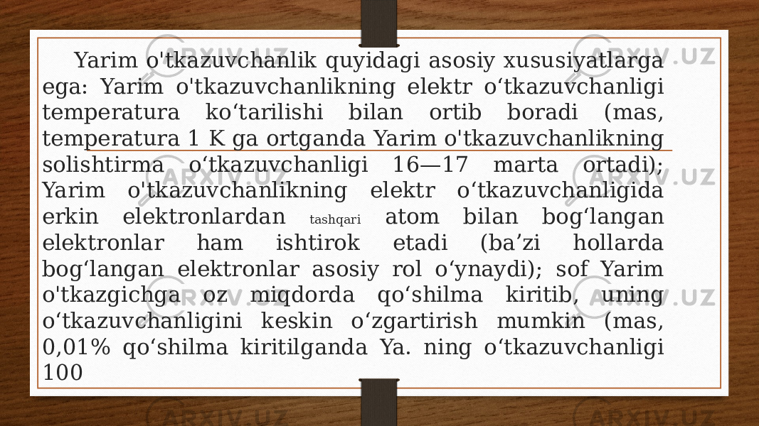  Yarim o&#39;tkazuvchanlik quyidagi asosiy xususiyatlarga ega: Yarim o&#39;tkazuvchanlikning elektr oʻtkazuvchanligi temperatura koʻtarilishi bilan ortib boradi (mas, temperatura 1 K ga ortganda Yarim o&#39;tkazuvchanlikning solishtirma oʻtkazuvchanligi 16—17 marta ortadi); Yarim o&#39;tkazuvchanlikning elektr oʻtkazuvchanligida erkin elektronlardan tashqari atom bilan bogʻlangan elektronlar ham ishtirok etadi (baʼzi hollarda bogʻlangan elektronlar asosiy rol oʻynaydi); sof Yarim o&#39;tkazgichga oz miqdorda qoʻshilma kiritib, uning oʻtkazuvchanligini keskin oʻzgartirish mumkin (mas, 0,01% qoʻshilma kiritilganda Ya. ning oʻtkazuvchanligi 100 