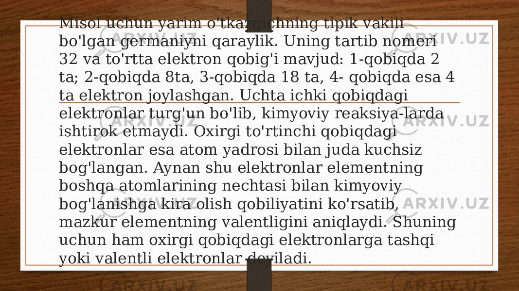 Misol uchun yarim o&#39;tkazgichning tipik vakili bo&#39;lgan germaniyni qaraylik. Uning tartib nomeri 32 va to&#39;rtta elektron qobig&#39;i mavjud: 1-qobiqda 2 ta; 2-qobiqda 8ta, 3-qobiqda 18 ta, 4- qobiqda esa 4 ta elektron joylashgan. Uchta ichki qobiqdagi elektronlar turg&#39;un bo&#39;lib, kimyoviy reaksiya-larda ishtirok etmaydi. Oxirgi to&#39;rtinchi qobiqdagi elektronlar esa atom yadrosi bilan juda kuchsiz bog&#39;langan. Aynan shu elektronlar elementning boshqa atomlarining nechtasi bilan kimyoviy bog&#39;lanishga kira olish qobiliyatini ko&#39;rsatib, mazkur elementning valentligini aniqlaydi. Shuning uchun ham oxirgi qobiqdagi elektronlarga tashqi yoki valentli elektronlar deyiladi. 