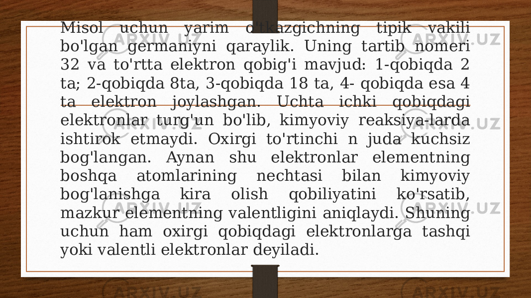 Misol uchun yarim o&#39;tkazgichning tipik vakili bo&#39;lgan germaniyni qaraylik. Uning tartib nomeri 32 va to&#39;rtta elektron qobig&#39;i mavjud: 1-qobiqda 2 ta; 2-qobiqda 8ta, 3-qobiqda 18 ta, 4- qobiqda esa 4 ta elektron joylashgan. Uchta ichki qobiqdagi elektronlar turg&#39;un bo&#39;lib, kimyoviy reaksiya-larda ishtirok etmaydi. Oxirgi to&#39;rtinchi n juda kuchsiz bog&#39;langan. Aynan shu elektronlar elementning boshqa atomlarining nechtasi bilan kimyoviy bog&#39;lanishga kira olish qobiliyatini ko&#39;rsatib, mazkur elementning valentligini aniqlaydi. Shuning uchun ham oxirgi qobiqdagi elektronlarga tashqi yoki valentli elektronlar deyiladi. 