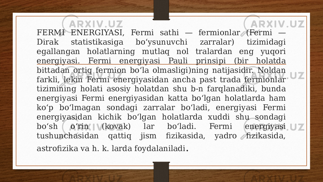 FERMI ENERGIYASI, Fermi sathi — fermionlar (Fermi — Dirak statistikasiga boʻysunuvchi zarralar) tizimidagi egallangan holatlarning mutlaq nol tralardan eng yuqori energiyasi. Fermi energiyasi Pauli prinsipi (bir holatda bittadan ortiq fermion boʻla olmasligi)ning natijasidir. Noldan farkli, lekin Fermi energiyasidan ancha past trada fermionlar tizimining holati asosiy holatdan shu b-n farqlanadiki, bunda energiyasi Fermi energiyasidan katta boʻlgan holatlarda ham koʻp boʻlmagan sondagi zarralar boʻladi, energiyasi Fermi energiyasidan kichik boʻlgan holatlarda xuddi shu sondagi boʻsh oʻrin (kovak) lar boʻladi. Fermi energiyasi tushunchasidan qattiq jism fizikasida, yadro fizikasida, astrofizika va h. k. larda foydalaniladi . 