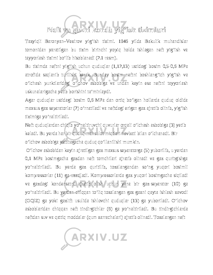 Neft va gazni konda yig’ish tizimlari Tazyiqli Baronyan–Vezirov yig’ish tizimi. 1946 yilda Bakulik muhandislar tomonidan yaratilgan bu tizim birinchi yopiq holda ishlagan neft yig’ish va tayyorlash tizimi bo’lib hisoblanadi (2.1-rasm). Bu tizimda neftni yig’ish uchun quduqlar (1,12,13) ustidagi bosim 0,5-0,6 MPa atrofida saqlanib turilishi kerak. Bunday bosim neftni boshlang’ich yig’ish va o’lchash punktlaridagi o’lchov asbobiga va undan keyin esa neftni tayyorlash uskunalarigacha yetib borishini ta’minlaydi. Agar quduqlar ustidagi bosim 0,6 MPa dan ortiq bo’lgan hollarda quduq oldida maxsus gaz separatorlar (2) o’rnatiladi va neftdagi erigan gaz ajratib olinib, yig’ish tizimiga yo’naltiriladi. Neft quduqlardan chiqib yo’naltiruvchi quvurlar orqali o’lchash asbobiga (3) yetib keladi. Bu yerda har bir quduq mahsulot miqdori navbati bilan o’lchanadi. Bir o’lchov asbobiga yettitagacha quduq qo’llanilishi mumkin. O’lchov asbobidan keyin ajratilgan gaz maxsus separatorga (5) yuborilib, u yerdan 0,1 MPa bosimgacha gazdan neft tomchilari ajratib olinadi va gaz quritgishga yo’naltiriladi. Bu yerda gaz quritilib, tozalangandan so’ng yuqori bosimli kompressorlar (11) ga uzatiladi. Kompressorlarda gaz yuqori bosimgacha siqiladi va gazdagi kondensatni ajratib olish uchun yana bir gaz-separator (10) ga yo’naltiriladi. Bu yerdan chiqqan to’liq tozalangan gaz gazni qayta ishlash zavodi (GQIZ) ga yoki gazlift usulida ishlovchi quduqlar (13) ga yuboriladi. O’lchov asboblaridan chiqqan neft tindirgichlar (6) ga yo’naltiriladi. Bu tindirgichlarda neftdan suv va qattiq moddalar (qum zarrachalari) ajratib olinadi. Tozalangan neft 