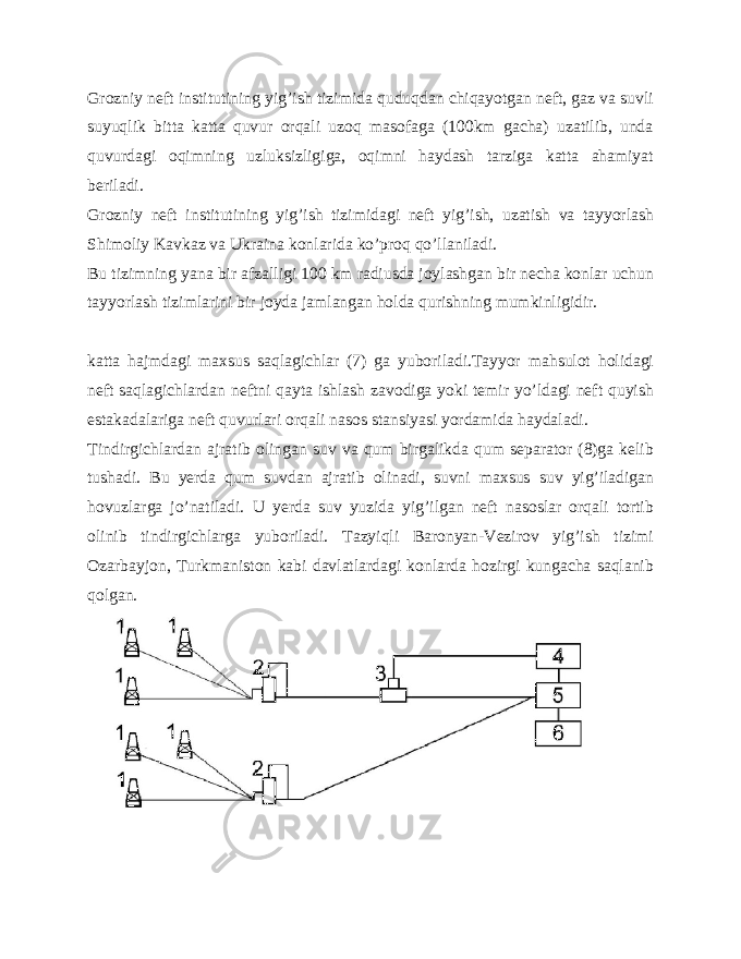 Grozniy neft institutining yig’ish tizimida quduqdan chiqayotgan neft, gaz va suvli suyuqlik bitta katta quvur orqali uzoq masofaga (100km gacha) uzatilib, unda quvurdagi oqimning uzluksizligiga, oqimni haydash tarziga katta ahamiyat beriladi. Grozniy neft institutining yig’ish tizimidagi neft yig’ish, uzatish va tayyorlash Shimoliy Kavkaz va Ukraina konlarida ko’proq qo’llaniladi. Bu tizimning yana bir afzalligi 100 km radiusda joylashgan bir necha konlar uchun tayyorlash tizimlarini bir joyda jamlangan holda qurishning mumkinligidir. katta hajmdagi maxsus saqlagichlar (7) ga yuboriladi.Tayyor mahsulot holidagi neft saqlagichlardan neftni qayta ishlash zavodiga yoki temir yo’ldagi neft quyish estakadalariga neft quvurlari orqali nasos stansiyasi yordamida haydaladi. Tindirgichlardan ajratib olingan suv va qum birgalikda qum separator (8)ga kelib tushadi. Bu yerda qum suvdan ajratib olinadi, suvni maxsus suv yig’iladigan hovuzlarga jo’natiladi. U yerda suv yuzida yig’ilgan neft nasoslar orqali tortib olinib tindirgichlarga yuboriladi. Tazyiqli Baronyan-Vezirov yig’ish tizimi Ozarbayjon, Turkmaniston kabi davlatlardagi konlarda hozirgi kungacha saqlanib qolgan. 