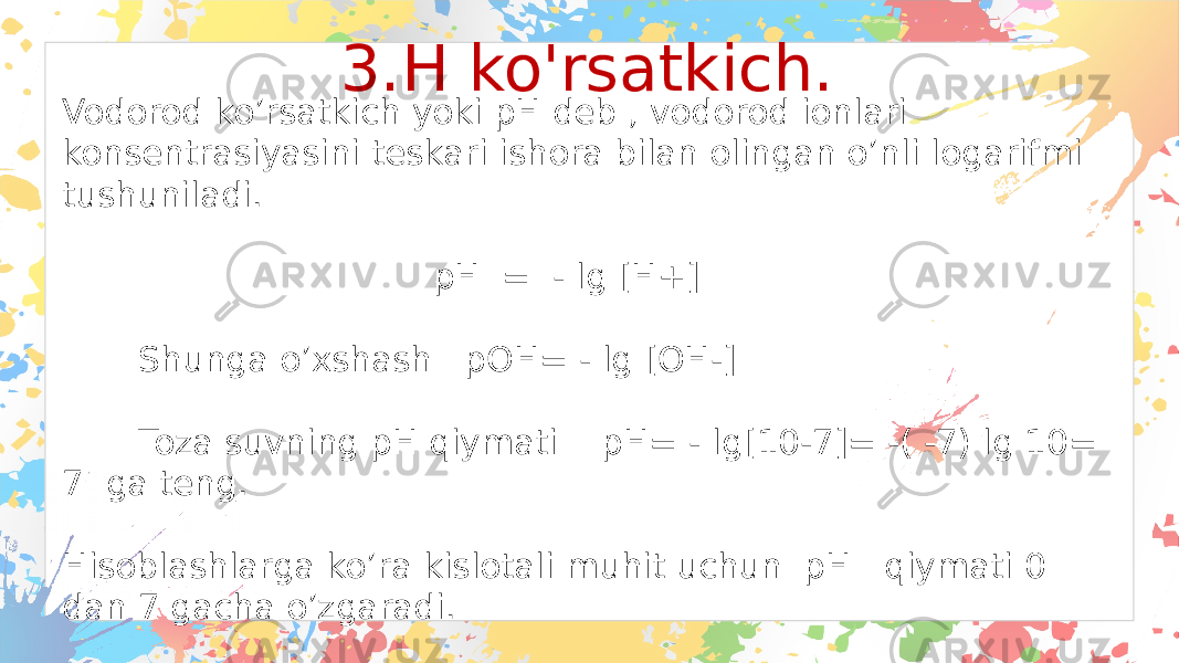 3.H ko&#39;rsatkich. Vodorod ko’rsatkich yoki pH deb , vodorod ionlari konsentrasiyasini teskari ishora bilan olingan o’nli logarifmi tushuniladi. pH = - lg [H+] Shunga o’xshash pOH= - lg [OH-] Toza suvning pH qiymati pH= - lg[10-7]= -( -7) lg 10= 7 ga teng. Hisoblashlarga ko’ra kislotali muhit uchun pH qiymati 0 dan 7 gacha o’zgaradi. Ishqoriy muhitda esa pH qiymati 7 dan 14 gacha sonlar qabul qiladi. 