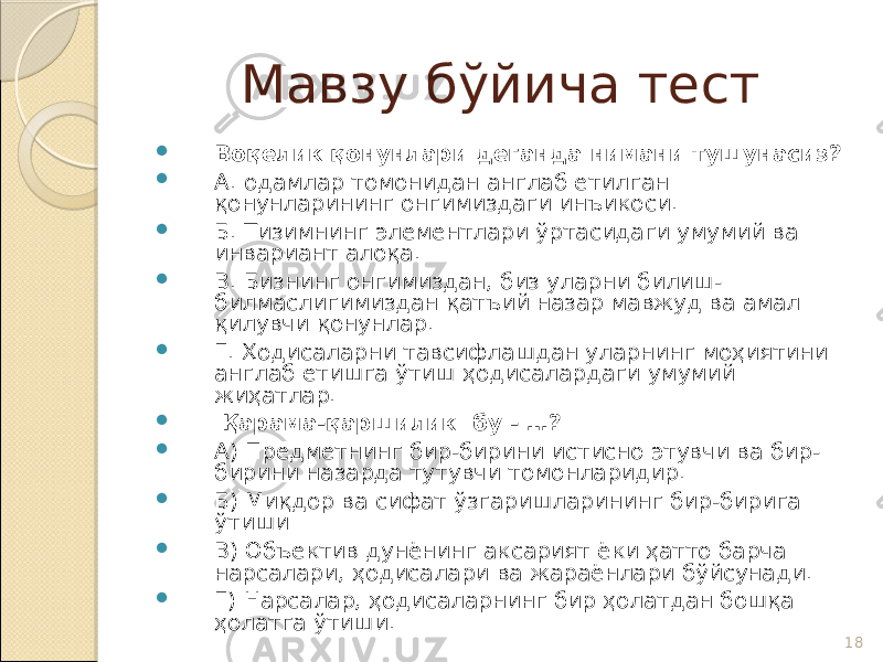 18Мавзу бўйича тест  Воқелик қонунлари деганда нимани тушунасиз?  А. одамлар томонидан англаб етилган қонунларининг онгимиздаги инъикоси.  Б. Тизимнинг элементлари ўртасидаги умумий ва инвариант алоқа.  В. Бизнинг онгимиздан, биз уларни билиш- билмаслигимиздан қатъий назар мавжуд ва амал қилувчи қонунлар.  Г. Ҳодисаларни тавсифлашдан уларнинг моҳиятини англаб етишга ўтиш ҳодисалардаги умумий жиҳатлар.  Қарама-қаршилик бу - …?  А) Предметнинг бир-бирини истисно этувчи ва бир- бирини назарда тутувчи томонларидир.  Б) Миқдор ва сифат ўзгаришларининг бир-бирига ўтиши  В) Объектив дунёнинг аксарият ёки ҳатто барча нарсалари, ҳодисалари ва жараёнлари бўйсунади.  Г) Нарсалар, ҳодисаларнинг бир ҳолатдан бошқа ҳолатга ўтиши. 