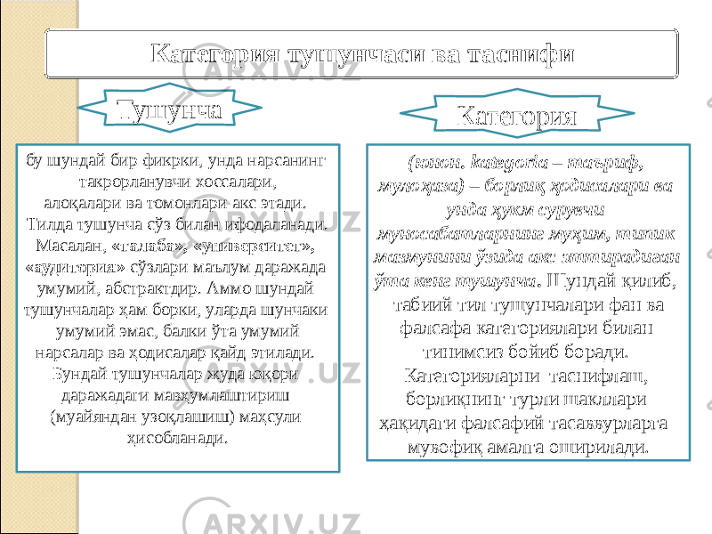 бу шундай бир фикрки, унда нарсанинг такрорланувчи хоссалари, алоқалари ва томонлари акс этади. Тилда тушунча сўз билан ифодаланади. Масалан, «талаба», «университет», «аудитория» сўзлари маълум даражада умумий, абстрактдир. Аммо шундай тушунчалар ҳам борки, уларда шунчаки умумий эмас, балки ўта умумий нарсалар ва ҳодисалар қайд этилади. Бундай тушунчалар жуда юқори даражадаги мавҳумлаштириш (муайяндан узоқлашиш) маҳсули ҳисобланади. (юнон. kategoria – таъриф, мулоҳаза) – борлиқ ҳодисалари ва унда ҳукм сурувчи муносабатларнинг муҳим, типик мазмунини ўзида акс эттирадиган ўта кенг тушунча . Шундай қилиб, табиий тил тушунчалари фан ва фалсафа категориялари билан тинимсиз бойиб боради. Категорияларни таснифлаш, борлиқнинг турли шакллари ҳақидаги фалсафий тасаввурларга мувофиқ амалга оширилади. Тушунча КатегорияКатегория тушунчаси ва таснифи 