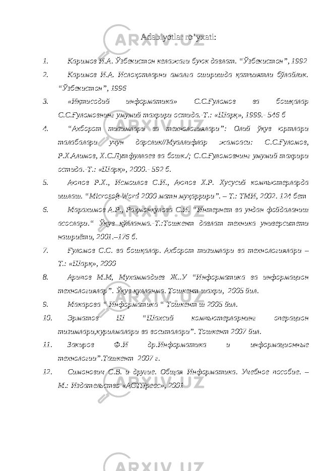 Adabiyotlar ro’yxati: 1. Каримов И.А. Ўзбекистон келажаги буюк давлат. “Ўзбекистон”, 1992 2. Каримов И.А. Ислоҳотларни амалга оширишда қатъиятли бўлайлик. “Ўзбекистон”, 1996 3. «Иқтисодий информатика» С.С.Ғуломов ва бошқалар С.С.Ғуломовнинг умумий тахрири остида.-Т.: «Шарқ», 1999.- 546 б 4. “Ахборот тизимлари ва технологиялари”: Олий ўқув юртлари талабалари учун дарслик//Муаллифлар жамоаси: С.С.Ғуломов, Р.Х.Алимов, Х.С.Лутфуллаев ва бошк./; С.С.Ғуломовнинг умумий тахрири остида.-Т.: «Шарқ», 2000.- 592 б. 5. Аюпов Р.Х. , Исмоилов С. И. , Аюпов Х.Р. Хусусий компьютерларда ишлаш. “ Microsoft Word 2000 матн му ҳ аррири ” . – Т.: ТМИ, 2002. 124 бет 6. Марахимов А.Р., Ра ҳ мон қ улова С.И. “Интернет ва ундан фойдаланиш асослари.“ Ўқ ув қў лланма.-Т.:Тошкент давлат техника университети нашриёти, 2001.–176 б. 7. Ғ уломов С.С. ва бош қ алар. Ахборот тизимлари ва технологиялари – Т.: «Шар қ », 2000 8. Арипов М.М, Мухаммадиев Ж. . У “Информатика ва информацион технологиялар”. Ўқув қулланма. Тошкент шахри, 2005 йил. 9. Макарова “ Информатика “ Тошкент ш 2005 йил. 10. Эрматов Ш “Шахсий компьютерларнинг операцион тизимлари,курилмалари ва воситалари”. Тошкент 2007 йил. 11. Закиров Ф.И др.Информатика и информационн ы е технологии”.Ташкент 2007 г . 12. Симонович С.В. и другие. Общая Информатика. Учебное пособие. – М.: Издательство «АСТПресс», 2001 