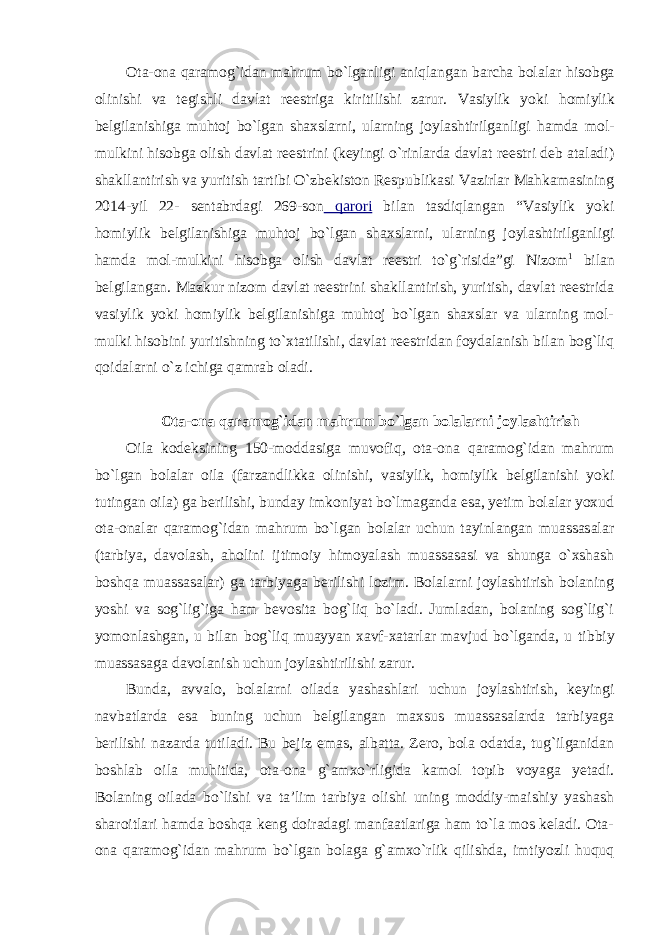 Ota-ona qaramog`idan mahrum bo`lganligi aniqlangan barcha bolalar hisobga olinishi va tegishli davlat reestriga kiritilishi zarur. Vasiylik yoki homiylik belgilanishiga muhtoj bo`lgan shaxslarni, ularning joylashtirilganligi hamda mol- mulkini hisobga olish davlat reestrini (keyingi o`rinlarda davlat reestri deb ataladi) shakllantirish va yuritish tartibi O`zbekiston Respublikasi Vazirlar Mahkamasining 2014-yil 22- sentabrdagi 269-son qarori bilan tasdiqlangan “Vasiylik yoki homiylik belgilanishiga muhtoj bo`lgan shaxslarni, ularning joylashtirilganligi hamda mol-mulkini hisobga olish davlat reestri to`g`risida”gi Nizom 1 bilan belgilangan. Mazkur nizom davlat reestrini shakllantirish, yuritish, davlat reestrida vasiylik yoki homiylik belgilanishiga muhtoj bo`lgan shaxslar va ularning mol- mulki hisobini yuritishning to`xtatilishi, davlat reestridan foydalanish bilan bog`liq qoidalarni o`z ichiga qamrab oladi. Ota-ona qaramog`idan mahrum bo`lgan bolalarni joylashtirish Oila kodeksining 150-moddasiga muvofiq, ota-ona qaramog`idan mahrum bo`lgan bolalar oila (farzandlikka olinishi, vasiylik, homiylik belgilanishi yoki tutingan oila) ga berilishi, bunday imkoniyat bo`lmaganda esa, yetim bolalar yoxud ota-onalar qaramog`idan mahrum bo`lgan bolalar uchun tayinlangan muassasalar (tarbiya, davolash, aholini ijtimoiy himoyalash muassasasi va shunga o`xshash boshqa muassasalar) ga tarbiyaga berilishi lozim. Bolalarni joylashtirish bolaning yoshi va sog`lig`iga ham bevosita bog`liq bo`ladi. Jumladan, bolaning sog`lig`i yomonlashgan, u bilan bog`liq muayyan xavf-xatarlar mavjud bo`lganda, u tibbiy muassasaga davolanish uchun joylashtirilishi zarur. Bunda, avvalo, bolalarni oilada yashashlari uchun joylashtirish, keyingi navbatlarda esa buning uchun belgilangan maxsus muassasalarda tarbiyaga berilishi nazarda tutiladi. Bu bejiz emas, albatta. Zero, bola odatda, tug`ilganidan boshlab oila muhitida, ota-ona g`amxo`rligida kamol topib voyaga yetadi. Bolaning oilada bo`lishi va ta’lim tarbiya olishi uning moddiy-maishiy yashash sharoitlari hamda boshqa keng doiradagi manfaatlariga ham to`la mos keladi. Ota- ona qaramog`idan mahrum bo`lgan bolaga g`amxo`rlik qilishda, imtiyozli huquq 