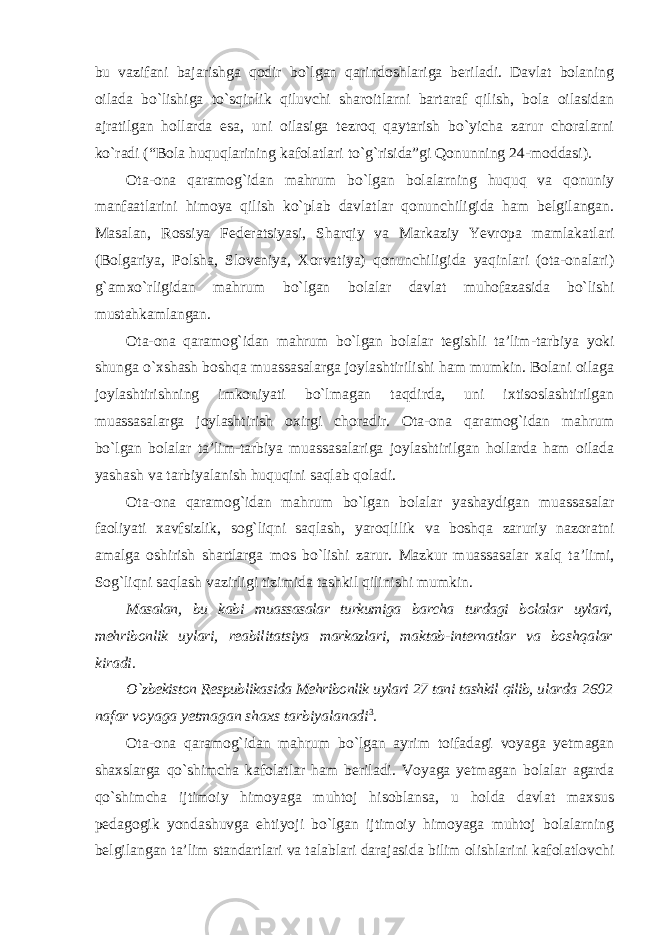 bu vazifani bajarishga qodir bo`lgan qarindoshlariga beriladi. Davlat bolaning oilada bo`lishiga to`sqinlik qiluvchi sharoitlarni bartaraf qilish, bola oilasidan ajratilgan hollarda esa, uni oilasiga tezroq qaytarish bo`yicha zarur choralarni ko`radi (“Bola huquqlarining kafolatlari to`g`risida”gi Qonunning 24-moddasi). Ota-ona qaramog`idan mahrum bo`lgan bolalarning huquq va qonuniy manfaatlarini himoya qilish ko`plab davlatlar qonunchiligida ham belgilangan. Masalan, Rossiya Federatsiyasi, Sharqiy va Markaziy Yevropa mamlakatlari (Bolgariya, Polsha, Sloveniya, Xorvatiya) qonunchiligida yaqinlari (ota-onalari) g`amxo`rligidan mahrum bo`lgan bolalar davlat muhofazasida bo`lishi mustahkamlangan. Ota-ona qaramog`idan mahrum bo`lgan bolalar tegishli ta’lim-tarbiya yoki shunga o`xshash boshqa muassasalarga joylashtirilishi ham mumkin. Bolani oilaga joylashtirishning imkoniyati bo`lmagan taqdirda, uni ixtisoslashtirilgan muassasalarga joylashtirish oxirgi choradir. Ota-ona qaramog`idan mahrum bo`lgan bolalar ta’lim-tarbiya muassasalariga joylashtirilgan hollarda ham oilada yashash va tarbiyalanish huquqini saqlab qoladi. Ota-ona qaramog`idan mahrum bo`lgan bolalar yashaydigan muassasalar faoliyati xavfsizlik, sog`liqni saqlash, yaroqlilik va boshqa zaruriy nazoratni amalga oshirish shartlarga mos bo`lishi zarur. Mazkur muassasalar xalq ta’limi, Sog`liqni saqlash vazirligi tizimida tashkil qilinishi mumkin. Masalan, bu kabi muassasalar turkumiga barcha turdagi bolalar uylari, mehribonlik uylari, reabilitatsiya markazlari, maktab-internatlar va boshqalar kiradi. O`zbekiston Respublikasida Mehribonlik uylari 27 tani tashkil qilib, ularda 2602 nafar voyaga yetmagan shaxs tarbiyalanadi 3 . Ota-ona qaramog`idan mahrum bo`lgan ayrim toifadagi voyaga yetmagan shaxslarga qo`shimcha kafolatlar ham beriladi. Voyaga yetmagan bolalar agarda qo`shimcha ijtimoiy himoyaga muhtoj hisoblansa, u holda davlat maxsus pedagogik yondashuvga ehtiyoji bo`lgan ijtimoiy himoyaga muhtoj bolalarning belgilangan ta’lim standartlari va talablari darajasida bilim olishlarini kafolatlovchi 