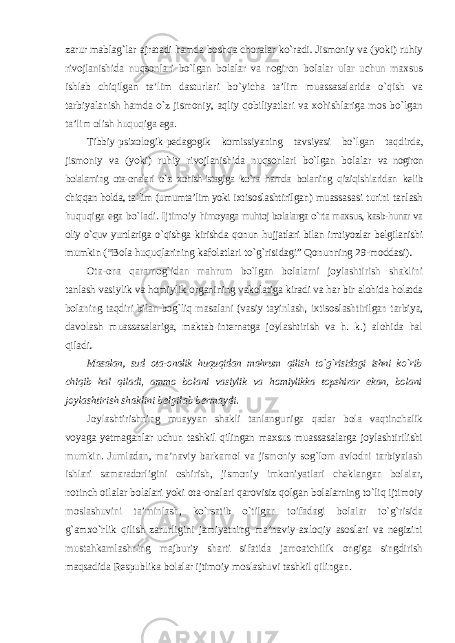 zarur mablag`lar ajratadi hamda boshqa choralar ko`radi. Jismoniy va (yoki) ruhiy rivojlanishida nuqsonlari bo`lgan bolalar va nogiron bolalar ular uchun maxsus ishlab chiqilgan ta’lim dasturlari bo`yicha ta’lim muassasalarida o`qish va tarbiyalanish hamda o`z jismoniy, aqliy qobiliyatlari va xohishlariga mos bo`lgan ta’lim olish huquqiga ega. Tibbiy-psixologik-pedagogik komissiyaning tavsiyasi bo`lgan taqdirda, jismoniy va (yoki) ruhiy rivojlanishida nuqsonlari bo`lgan bolalar va nogiron bolalarning ota-onalari o`z xohish-istagiga ko`ra hamda bolaning qiziqishlaridan kelib chiqqan holda, ta’lim (umumta’lim yoki ixtisoslashtirilgan) muassasasi turini tanlash huquqiga ega bo`ladi. Ijtimoiy himoyaga muhtoj bolalarga o`rta maxsus, kasb-hunar va oliy o`quv yurtlariga o`qishga kirishda qonun hujjatlari bilan imtiyozlar belgilanishi mumkin (“Bola huquqlarining kafolatlari to`g`risidagi” Qonunning 29-moddasi). Ota-ona qaramog`idan mahrum bo`lgan bolalarni joylashtirish shaklini tanlash vasiylik va homiylik organining vakolatiga kiradi va har bir alohida holatda bolaning taqdiri bilan bog`liq masalani (vasiy tayinlash, ixtisoslashtirilgan tarbiya, davolash muassasalariga, maktab-internatga joylashtirish va h. k.) alohida hal qiladi. Masalan, sud ota-onalik huquqidan mahrum qilish to`g`risidagi ishni ko`rib chiqib hal qiladi, ammo bolani vasiylik va homiylikka topshirar ekan, bolani joylashtirish shaklini belgilab bermaydi. Joylashtirishning muayyan shakli tanlanguniga qadar bola vaqtinchalik voyaga yetmaganlar uchun tashkil qilingan maxsus muassasalarga joylashtirilishi mumkin. Jumladan, ma’naviy barkamol va jismoniy sog`lom avlodni tarbiyalash ishlari samaradorligini oshirish, jismoniy imkoniyatlari cheklangan bolalar, notinch oilalar bolalari yoki ota-onalari qarovisiz qolgan bolalarning to`liq ijtimoiy moslashuvini ta’minlash, ko`rsatib o`tilgan toifadagi bolalar to`g`risida g`amxo`rlik qilish zarurligini jamiyatning ma’naviy-axloqiy asoslari va negizini mustahkamlashning majburiy sharti sifatida jamoatchilik ongiga singdirish maqsadida Respublika bolalar ijtimoiy moslashuvi tashkil qilingan. 