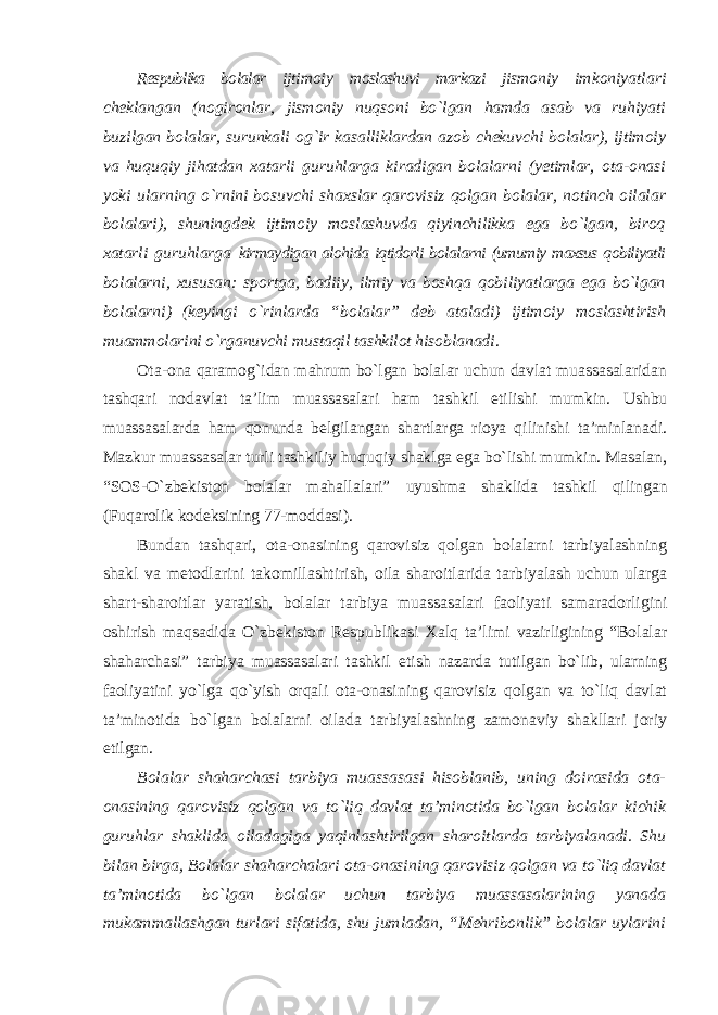 Respublika bolalar ijtimoiy moslashuvi markazi jismoniy imkoniyatlari cheklangan (nogironlar, jismoniy nuqsoni bo`lgan hamda asab va ruhiyati buzilgan bolalar, surunkali og`ir kasalliklardan azob chekuvchi bolalar), ijtimoiy va huquqiy jihatdan xatarli guruhlarga kiradigan bolalarni (yetimlar, ota-onasi yoki ularning o`rnini bosuvchi shaxslar qarovisiz qolgan bolalar, notinch oilalar bolalari), shuningdek ijtimoiy moslashuvda qiyinchilikka ega bo`lgan, biroq xatarli guruhlarga kirmaydigan alohida iqtidorli bolalarni (umumiy maxsus qobiliyatli bolalarni, xususan: sportga, badiiy, ilmiy va boshqa qobiliyatlarga ega bo`lgan bolalarni) (keyingi o`rinlarda “bolalar” deb ataladi) ijtimoiy moslashtirish muammolarini o`rganuvchi mustaqil tashkilot hisoblanadi . Ota-ona qaramog`idan mahrum bo`lgan bolalar uchun davlat muassasalaridan tashqari nodavlat ta’lim muassasalari ham tashkil etilishi mumkin. Ushbu muassasalarda ham qonunda belgilangan shartlarga rioya qilinishi ta’minlanadi. Mazkur muassasalar turli tashkiliy huquqiy shaklga ega bo`lishi mumkin. Masalan, “SOS-O`zbekiston bolalar mahallalari” uyushma shaklida tashkil qilingan (Fuqarolik kodeksining 77-moddasi). Bundan tashqari, ota-onasining qarovisiz qolgan bolalarni tarbiyalashning shakl va metodlarini takomillashtirish, oila sharoitlarida tarbiyalash uchun ularga shart-sharoitlar yaratish, bolalar tarbiya muassasalari faoliyati samaradorligini oshirish maqsadida O`zbekiston Respublikasi Xalq ta’limi vazirligining “Bolalar shaharchasi” tarbiya muassasalari tashkil etish nazarda tutilgan bo`lib, ularning faoliyatini yo`lga qo`yish orqali ota-onasining qarovisiz qolgan va to`liq davlat ta’minotida bo`lgan bolalarni oilada tarbiyalashning zamonaviy shakllari joriy etilgan. Bolalar shaharchasi tarbiya muassasasi hisoblanib, uning doirasida ota- onasining qarovisiz qolgan va to`liq davlat ta’minotida bo`lgan bolalar kichik guruhlar shaklida oiladagiga yaqinlashtirilgan sharoitlarda tarbiyalanadi. Shu bilan birga, Bolalar shaharchalari ota-onasining qarovisiz qolgan va to`liq davlat ta’minotida bo`lgan bolalar uchun tarbiya muassasalarining yanada mukammallashgan turlari sifatida, shu jumladan, “Mehribonlik” bolalar uylarini 