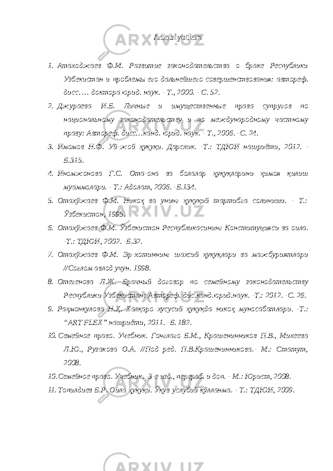 Adabiyotlar: 1. Атаходжаев Ф.М. Развитие законодательства о браке Республики Узбекистан и проблемы его дальнейшего совершенствования: автореф. дисс. … доктора юрид. наук. - Т., 2000. - С. 52. 2. Джураева И.Б. Личные и имущественные права супругов по национальному законодательству и по международному частному праву: Автореф. дисс…канд. юрид. наук. - Т., 2006. -С. 24. 3. Имомов Н.Ф. Уй-жой ҳуқуқи. Дарслик. -Т.: ТДЮИ нашриёти, 2012. - Б.315. 4. Иномжонова Г.С. Ота-она ва болалар ҳуқуқларини ҳимоя қилиш муаммолари. - Т.: Адолат, 2006. -Б.134. 5. Отахўжаев Ф.М. Никоҳ ва унинг ҳуқуқий тартибга солиниши. - Т.: Ўзбекистон, 1995. 6. Отахўжаев Ф.М. Ўзбекистон Республикасининг Конституцияси ва оила. -Т.: ТДЮИ, 2002. -Б.32. 7. Отахўжаев Ф.М. Эр-хотиннинг шахсий ҳуқуқлари ва мажбуриятлари //Соғлом авлод учун. 1998. 8. Отегенова Л.Ж. Брачный договор по семейному законодательству Республики Узбекистан: Автореф. дис.канд.юрид.наук. -Т.: 2012. -С. 26. 9. Раҳмонқулова Н. Ҳ. Халқаро хусусий ҳуқуқда никоҳ муносабатлари. -Т.: “ ART FLEX ” нашриёти, 2011. -Б. 182. 10. Семейное право. Учебник. Гонглаго Б.М., Крашенинников П.В., Михеева Л.Ю., Рузакова О.А. //Под ред. П.В.Крашенинникова.- М.: Статут, 2008. 10. Семейное право. Учебник. -3-е изд., перераб. и доп. - М.: Юрист, 2008. 11. Топилдиев Б.Р. Оила ҳуқуқи. Ўқув-услубий қўлланма. - Т.: ТДЮИ, 2009. 