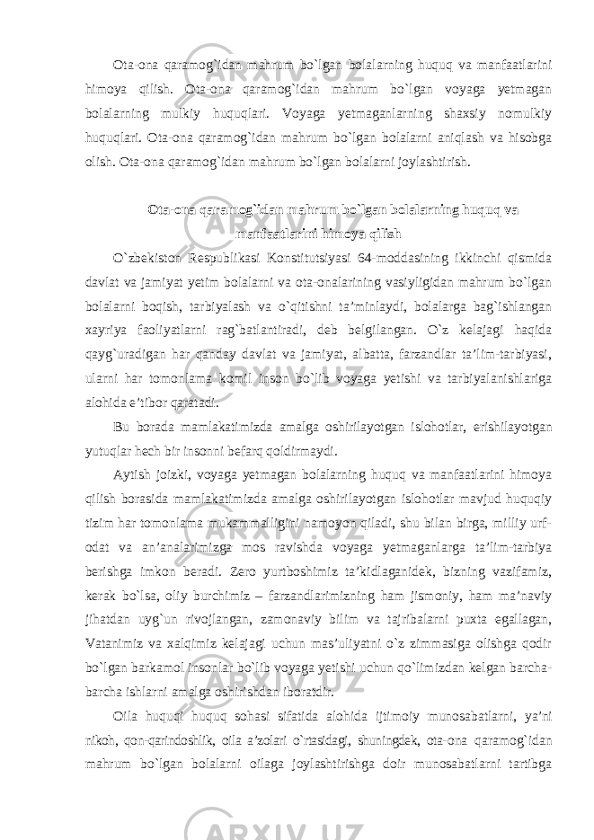 Ota-ona qaramog`idan mahrum bo`lgan bolalarning huquq va manfaatlarini himoya qilish. Ota-ona qaramog`idan mahrum bo`lgan voyaga yetmagan bolalarning mulkiy huquqlari. Voyaga yetmaganlarning shaxsiy nomulkiy huquqlari. Ota-ona qaramog`idan mahrum bo`lgan bolalarni aniqlash va hisobga olish. Ota-ona qaramog`idan mahrum bo`lgan bolalarni joylashtirish. Ota-ona qaramog`idan mahrum bo`lgan bolalarning huquq va manfaatlarini himoya qilish O`zbekiston Respublikasi Konstitutsiyasi 64-moddasining ikkinchi qismida davlat va jamiyat yetim bolalarni va ota-onalarining vasiyligidan mahrum bo`lgan bolalarni boqish, tarbiyalash va o`qitishni ta’minlaydi, bolalarga bag`ishlangan xayriya faoliyatlarni rag`batlantiradi, deb belgilangan. O`z kelajagi haqida qayg`uradigan har qanday davlat va jamiyat, albatta, farzandlar ta’lim-tarbiyasi, ularni har tomonlama komil inson bo`lib voyaga yetishi va tarbiyalanishlariga alohida e’tibor qaratadi. Bu borada mamlakatimizda amalga oshirilayotgan islohotlar, erishilayotgan yutuqlar hech bir insonni befarq qoldirmaydi. Aytish joizki, voyaga yetmagan bolalarning huquq va manfaatlarini himoya qilish borasida mamlakatimizda amalga oshirilayotgan islohotlar mavjud huquqiy tizim har tomonlama mukammalligini namoyon qiladi, shu bilan birga, milliy urf- odat va an’analarimizga mos ravishda voyaga yetmaganlarga ta’lim-tarbiya berishga imkon beradi. Zero yurtboshimiz ta’kidlaganidek, bizning vazifamiz, kerak bo`lsa, oliy burchimiz – farzandlarimizning ham jismoniy, ham ma’naviy jihatdan uyg`un rivojlangan, zamonaviy bilim va tajribalarni puxta egallagan, Vatanimiz va xalqimiz kelajagi uchun mas’uliyatni o`z zimmasiga olishga qodir bo`lgan barkamol insonlar bo`lib voyaga yetishi uchun qo`limizdan kelgan barcha- barcha ishlarni amalga oshirishdan iboratdir. Oila huquqi huquq sohasi sifatida alohida ijtimoiy munosabatlarni, ya’ni nikoh, qon-qarindoshlik, oila a’zolari o`rtasidagi, shuningdek, ota- ona qaramog`idan mahrum bo`lgan bolalarni oilaga joylashtirishga doir munosabatlarni tartibga 