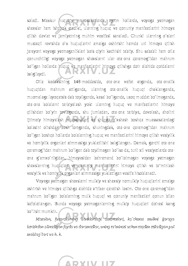 soladi. Mazkur huquqiy munosabatlarda, ayrim hollarda, voyaga yetmagan shaxslar ham ishtirok etadiki, ularning huquq va qonuniy manfaatlarini himoya qilish davlat va jamiyatning muhim vazifasi sanaladi. Chunki ularning o`zlari mustaqil ravishda o`z huquqlarini amalga oshirishi hamda uni himoya qilish jarayoni voyaga yetmaganliklari bois qiyin kechishi tabiiy. Shu sababli ham oila qonunchiligi voyaga yetmagan shaxslarni ular ota-ona qaramog`idan mahrum bo`lgan hollarda huquq va manfaatlarini himoya qilishga doir alohida qoidalarni belgilaydi. Oila kodeksining 148-moddasida, ota-ona vafot etganda, ota-onalik huquqidan mahrum etilganda, ularning ota-onalik huquqi cheklanganda, muomalaga layoqatsiz deb topilganda, kasal bo`lganda, uzoq muddat bo`lmaganda, ota-ona bolalarni tarbiyalash yoki ularning huquq va manfaatlarini himoya qilishdan bo`yin tovlaganda, shu jumladan, ota-ona tarbiya, davolash, aholini ijtimoiy himoyalash muassasalari va shunga o`xshash boshqa muassasalardagi bolasini olishdan bosh tortganda, shuningdek, ota-ona qaramog`idan mahrum bo`lgan boshqa hollarda bolalarning huquq va manfaatlarini himoya qilish vasiylik va homiylik organlari zimmasiga yuklatilishi belgilangan. Demak, garchi ota-ona qaramog`idan mahrum bo`lgan deb topilmagan bo`lsa-da, turli xil vaziyatlarda ota- ona g`amxo`rligidan, himoyasidan bahramand bo`lolmagan voyaga yetmagan shaxslarning huquqlari va qonuniy manfaatlarini himoya qilish va ta’minlash vasiylik va homiylik organlari zimmasiga yuklatilgan vazifa hisoblanadi. Voyaga yetmagan shaxslarni mulkiy va shaxsiy nomulkiy huquqlarini amalga oshirish va himoya qilishga alohida e’tibor qaratish lozim. Ota-ona qaramog`idan mahrum bo`lgan bolalarning mulk huquqi va qonuniy manfaatlari qonun bilan kafolatlangan. Bunda voyaga yetmaganlarning mulkiy huquqlari doirasi keng bo`lishi mumkin. Masalan, fuqarolarning banklardagi omonatlari, ko`chmas mulkni ijaraga berishdan olinadigan foyda va daromadlar, uning ta’minoti uchun taqdim etiladigan pul mablag`lari va h. k. 