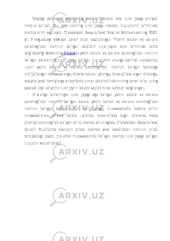 Voyaga yetmagan bolalarning boshqa fuqarolar kabi turar joyga ehtiyoji mavjud bo`ladi. Shu bois ularning turar joyga nisbatan huquqlarini ta’minlash alohida o`rin egallaydi. O`zbekiston Respublikasi Vazirlar Mahkamasining 2010- yil 2-avgustdagi 164-son qarori bilan tasdiqlangan “Yetim bolalar va ota-ona qaramog`idan mahrum bo`lgan bolalarni turar- joylar bilan ta’minlash tartibi to`g`risida”gi Nizomning 8-bandi da yetim bolalar va ota-ona qaramog`idan mahrum bo`lgan bolalarning turar joyga bo`lgan huquqlarini amalga oshirish maqsadida, ularni yetim bolalar va ota-ona qaramog`idan mahrum bo`lgan bolalarga mo`ljallangan muassasalarga, oilaviy bolalar uylariga, farzandlikka olgan oilalarga, vasiylar yoki homiylarga yuborishda tuman (shahar) hokimining qarori bilan uning yashash joyi bo`yicha turar joyini bolada saqlab turish kafolati belgilangan. O`zlariga biriktirilgan turar joyga ega bo`lgan yetim bolalar va ota-ona qaramog`idan mahrum bo`lgan bolalar yetim bolalar va ota-ona qaramog`idan mahrum bo`lgan bolalar uchun mo`ljallangan muassasalarda, boshqa ta’lim muassasalarida, oilaviy bolalar uylarida, farzandlikka olgan oilalarda, vasiy (homiy) qaramog`ida bo`lgan to`liq davrda, shuningdek, O`zbekiston Respublikasi Qurolli Kuchlarida xizmatni o`tash davrida yoki ozodlikdan mahrum qilish tariqasidagi jazoni ijro etish muassasalarida bo`lgan davrida turar joyga bo`lgan huquqini saqlab qoladi. 