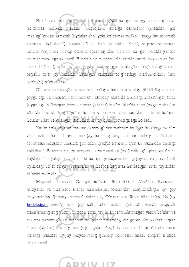 Bu o`rinda bolaning manfaatlari unga tegishli bo`lgan muayyan mablag`lar va ko`chmas mulkka nisbatan huquqlarni amalga oshirishni (masalan, pul mablag`laridan samarali foydalanishni yoki ko`chmas mulkni ijaraga berish orqali daromad keltirishni) taqozo qilishi ham mumkin. Ya’ni, voyaga yetmagan bolalarning mulk huquqi ota-ona qaramog`idan mahrum bo`lgan holatda yanada dolzarb masalaga aylanadi. Bunda bola manfaatlarini ta’minlovchi shaxslardan faol harakat qilish (jumladan, turar joydan tushayotgan mablag`lar to`g`risidagi hamda tegishli turar joy hisobidan bajarilgan xarajatlar to`g`risidagi ma’lumotlarni ham yuritishi) talab qilinadi. Ota-ona qaramog`idan mahrum bo`lgan bolalar o`zlariga biriktirilgan turar- joyga ega bo`lmasligi ham mumkin. Bunday hollarda o`zlariga biriktirilgan turar joyga ega bo`lmagan hamda tuman (shahar) hokimliklarida turar joyga muhtojlar sifatida hisobda turgan yetim bolalar va ota-ona qaramog`idan mahrum bo`lgan bolalar bilan belgilangan tartibda turar joy olish huquqiga ega bo`ladi. Yetim bolalarga va ota-ona qaramog`idan mahrum bo`lgan bolalarga taqdim etish uchun bo`sh turgan turar joy bo`lmaganda, ularning mulkiy manfaatlarini ta’minlash maqsadli transfert, jumladan byudjet transferti ajratish hisobidan amalga oshiriladi. Bunda turar joy maqsadli kommunal uy-joy fondidagi uylar, vaqtincha foydalanilmayotgan davlat mulki bo`lgan yotoqxonalar, uy-joylar, ko`p kvartirali uylardagi bo`sh turgan kvartiralar va boshqa beg`araz beriladigan turar joylardan olinishi mumkin. Maqsadli transfert Qoraqalpog`iston Respublikasi Vazirlar Kengashi, viloyatlar va Toshkent shahar hokimliklari tomonidan belgilanadigan uy- joy maydonining ijtimoiy normasi doirasida, O`zbekiston Respublikasining Uy-joy kodeksiga muvofiq turar joy sotib olish uchun ajratiladi. Bunda maqsadli transfertning eng yuqori miqdori turar joy bilan ta’minlanmagan yetim bolalar va ota-ona qaramog`idan mahrum bo`lgan bolalarning soniga va ular yashab turgan tuman (shahar) umumiy turar joy maydonining 1 kvadrat metrining o`rtacha bozor narxiga nisbatan uy-joy maydonining ijtimoiy normasini ishlab chiqish sifatida hisoblanadi. 