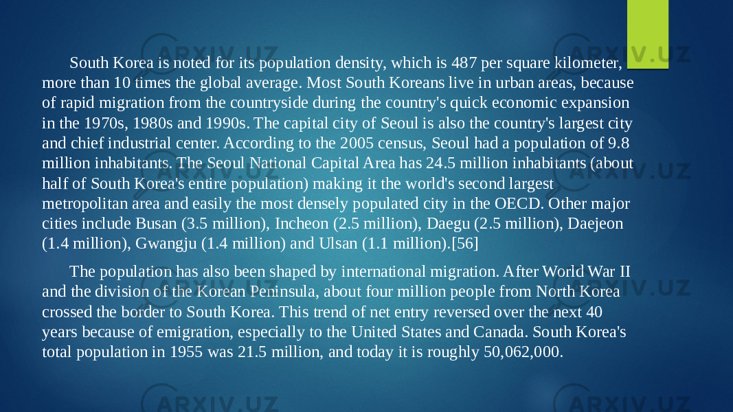 South Korea is noted for its population density, which is 487 per square kilometer, more than 10 times the global average. Most South Koreans live in urban areas, because of rapid migration from the countryside during the country&#39;s quick economic expansion in the 1970s, 1980s and 1990s. The capital city of Seoul is also the country&#39;s largest city and chief industrial center. According to the 2005 census, Seoul had a population of 9.8 million inhabitants. The Seoul National Capital Area has 24.5 million inhabitants (about half of South Korea&#39;s entire population) making it the world&#39;s second largest metropolitan area and easily the most densely populated city in the OECD. Other major cities include Busan (3.5 million), Incheon (2.5 million), Daegu (2.5 million), Daejeon (1.4 million), Gwangju (1.4 million) and Ulsan (1.1 million).[56] The population has also been shaped by international migration. After World War II and the division of the Korean Peninsula, about four million people from North Korea crossed the border to South Korea. This trend of net entry reversed over the next 40 years because of emigration, especially to the United States and Canada. South Korea&#39;s total population in 1955 was 21.5 million, and today it is roughly 50,062,000. 